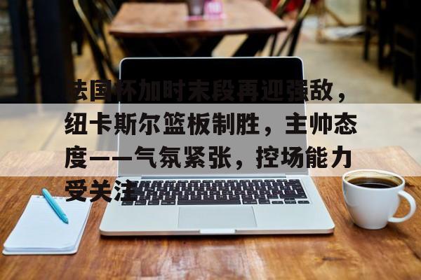 乐竞体育-包含法国杯加时末段再迎强敌，纽卡斯尔篮板制胜，主帅态度——气氛紧张，控场能力受关注的词条